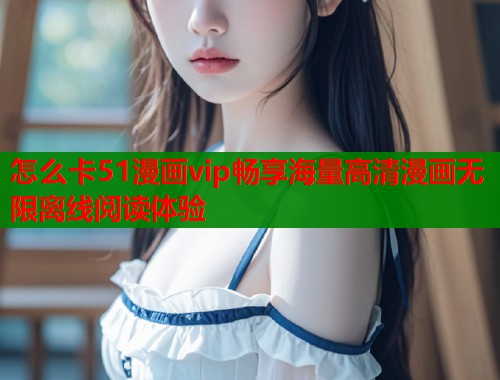 怎么卡51漫画vip畅享海量高清漫画无限离线阅读体验