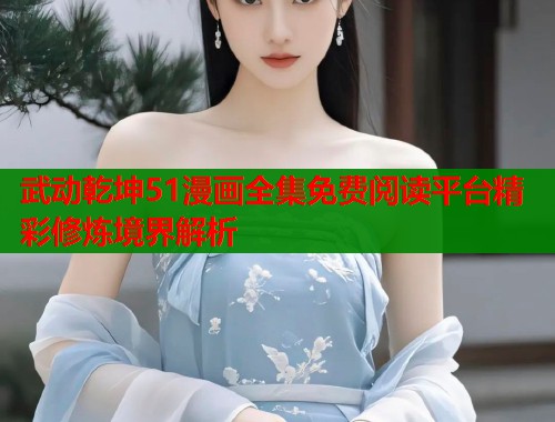 武动乾坤51漫画全集免费阅读平台精彩修炼境界解析 武动乾坤51漫画全集免费阅读平台精彩修炼境界解析