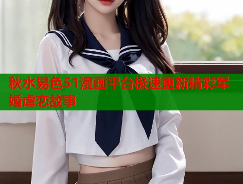 秋水易色51漫画平台极速更新精彩军婚虐恋故事