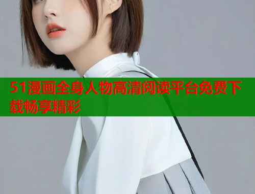 51漫画全身人物高清阅读平台免费下载畅享精彩