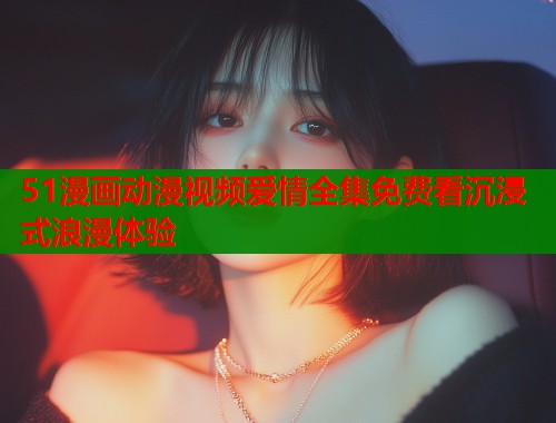 51漫画动漫视频爱情全集免费看沉浸式浪漫体验