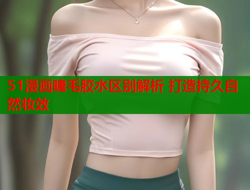 51漫画睫毛胶水区别解析 打造持久自然妆效