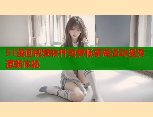 51漫画视频软件免费畅享高清动漫资源新体验