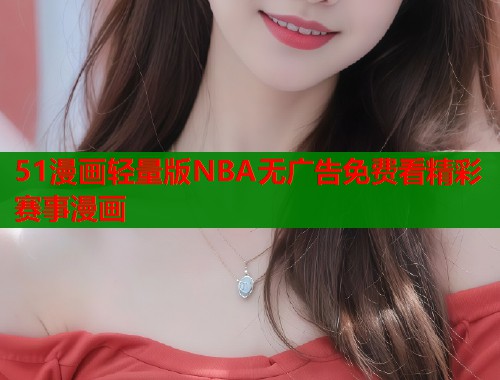 51漫画轻量版NBA无广告免费看精彩赛事漫画