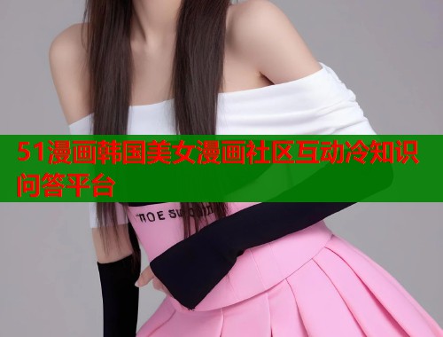 51漫画韩国美女漫画社区互动冷知识问答平台
