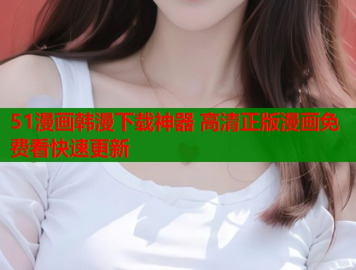 51漫画韩漫下载神器 高清正版漫画免费看快速更新